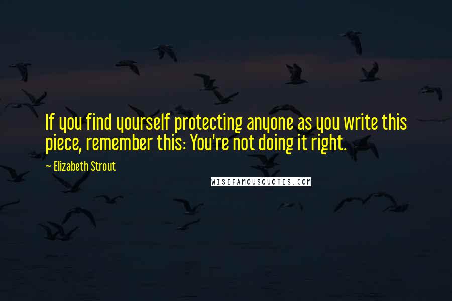 Elizabeth Strout Quotes: If you find yourself protecting anyone as you write this piece, remember this: You're not doing it right.