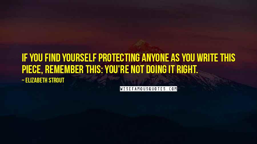 Elizabeth Strout Quotes: If you find yourself protecting anyone as you write this piece, remember this: You're not doing it right.