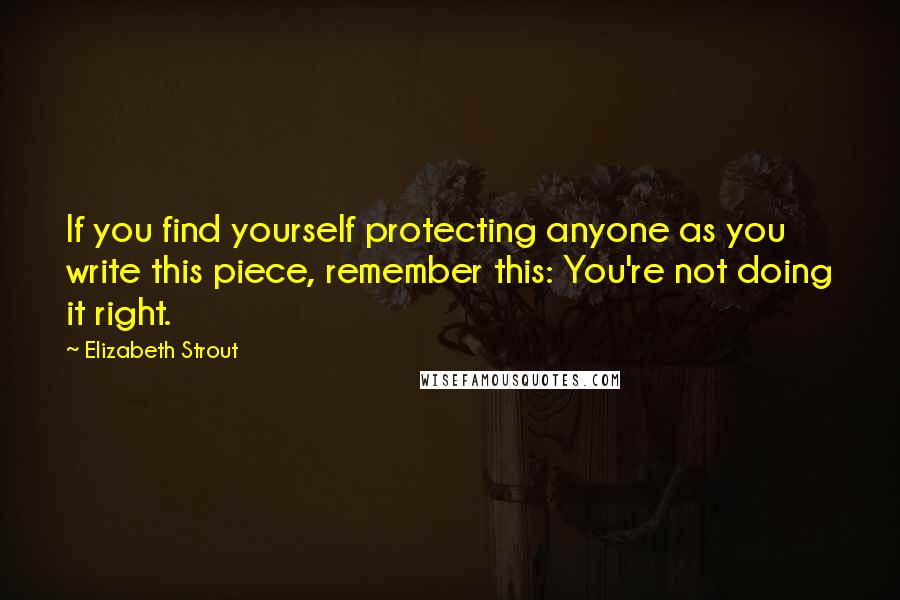 Elizabeth Strout Quotes: If you find yourself protecting anyone as you write this piece, remember this: You're not doing it right.