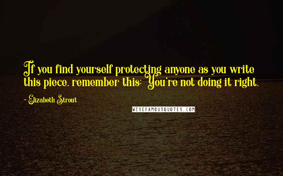 Elizabeth Strout Quotes: If you find yourself protecting anyone as you write this piece, remember this: You're not doing it right.