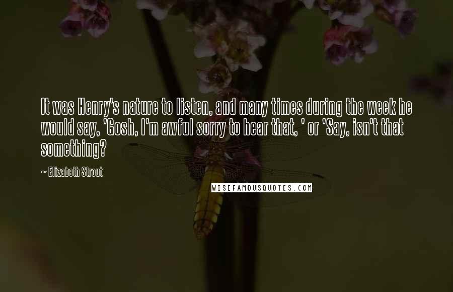 Elizabeth Strout Quotes: It was Henry's nature to listen, and many times during the week he would say, 'Gosh, I'm awful sorry to hear that, ' or 'Say, isn't that something?