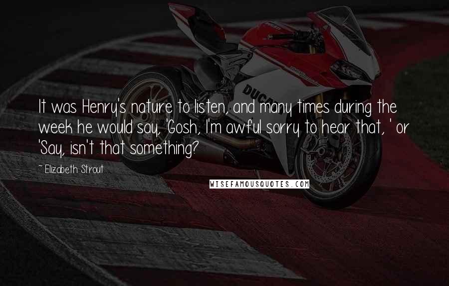 Elizabeth Strout Quotes: It was Henry's nature to listen, and many times during the week he would say, 'Gosh, I'm awful sorry to hear that, ' or 'Say, isn't that something?