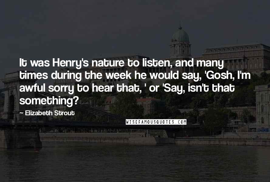 Elizabeth Strout Quotes: It was Henry's nature to listen, and many times during the week he would say, 'Gosh, I'm awful sorry to hear that, ' or 'Say, isn't that something?