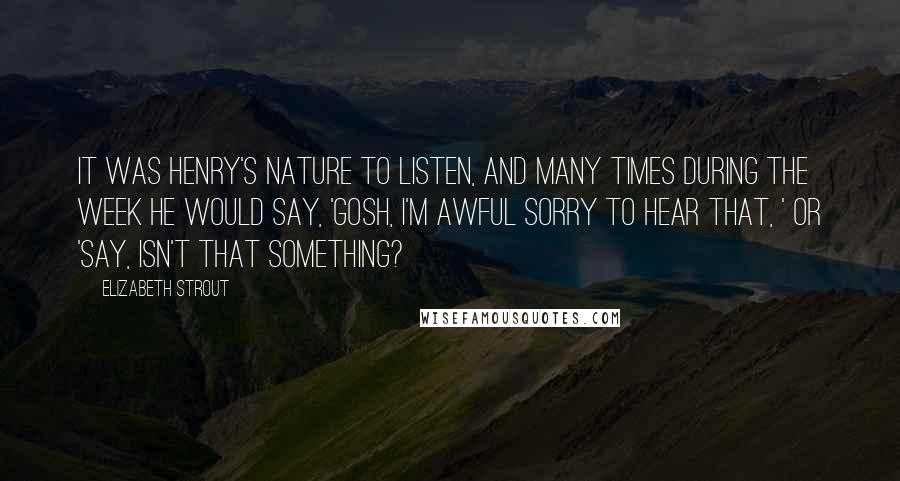 Elizabeth Strout Quotes: It was Henry's nature to listen, and many times during the week he would say, 'Gosh, I'm awful sorry to hear that, ' or 'Say, isn't that something?