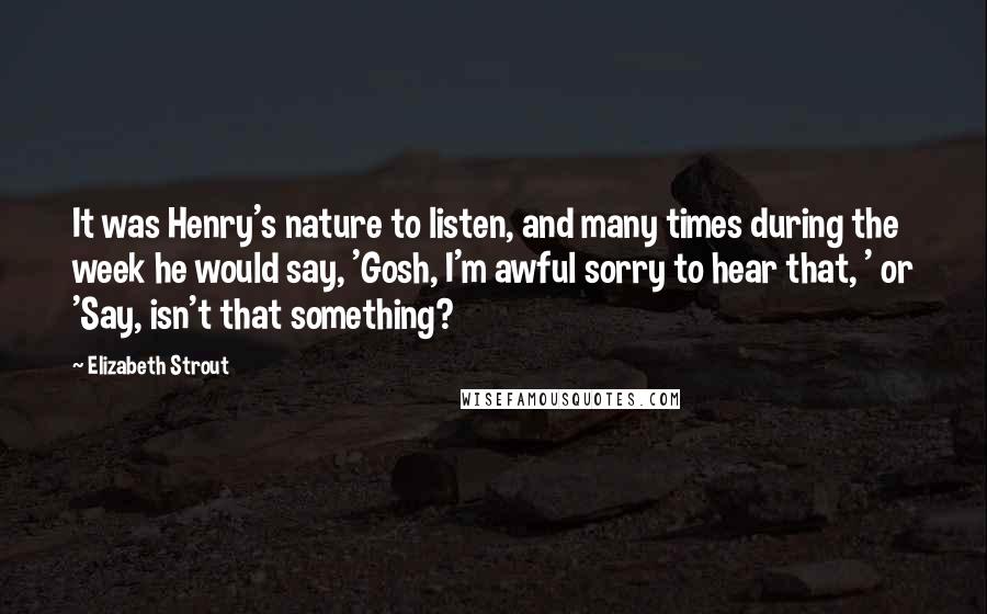 Elizabeth Strout Quotes: It was Henry's nature to listen, and many times during the week he would say, 'Gosh, I'm awful sorry to hear that, ' or 'Say, isn't that something?