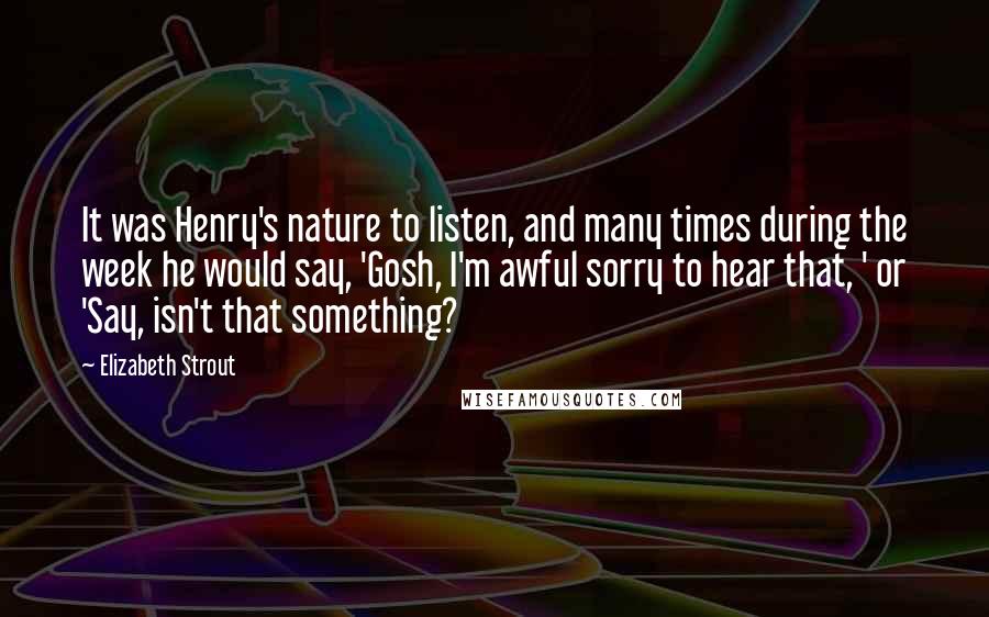 Elizabeth Strout Quotes: It was Henry's nature to listen, and many times during the week he would say, 'Gosh, I'm awful sorry to hear that, ' or 'Say, isn't that something?