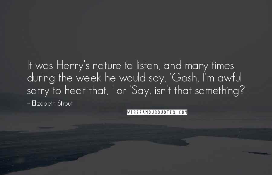 Elizabeth Strout Quotes: It was Henry's nature to listen, and many times during the week he would say, 'Gosh, I'm awful sorry to hear that, ' or 'Say, isn't that something?