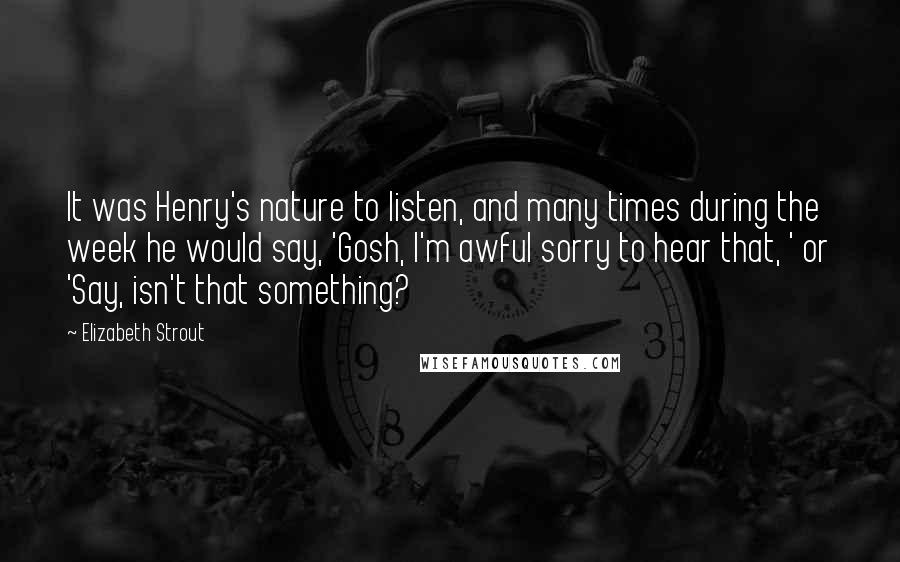 Elizabeth Strout Quotes: It was Henry's nature to listen, and many times during the week he would say, 'Gosh, I'm awful sorry to hear that, ' or 'Say, isn't that something?