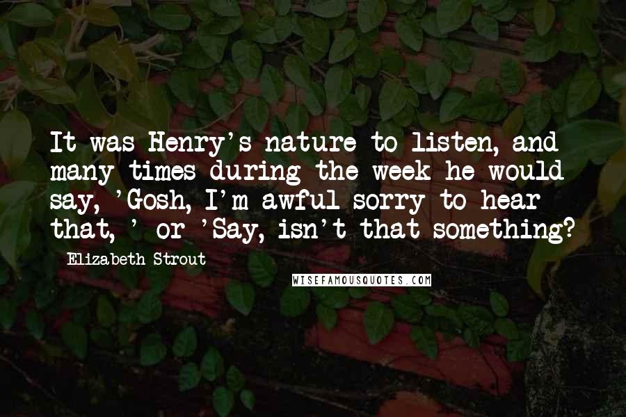 Elizabeth Strout Quotes: It was Henry's nature to listen, and many times during the week he would say, 'Gosh, I'm awful sorry to hear that, ' or 'Say, isn't that something?