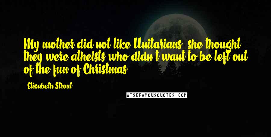 Elizabeth Strout Quotes: My mother did not like Unitarians; she thought they were atheists who didn't want to be left out of the fun of Christmas,