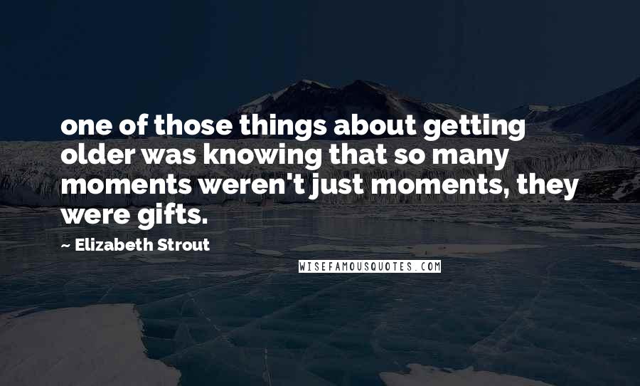 Elizabeth Strout Quotes: one of those things about getting older was knowing that so many moments weren't just moments, they were gifts.