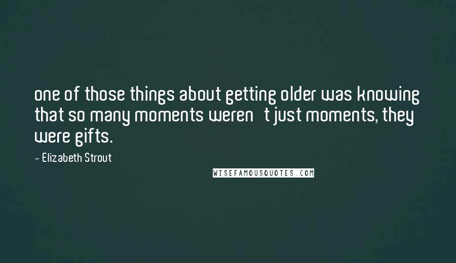 Elizabeth Strout Quotes: one of those things about getting older was knowing that so many moments weren't just moments, they were gifts.