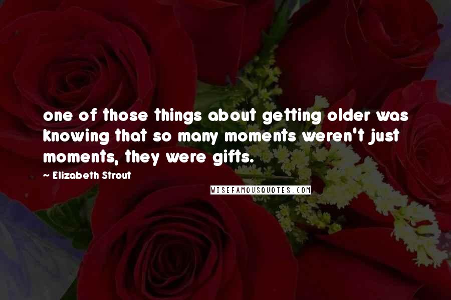 Elizabeth Strout Quotes: one of those things about getting older was knowing that so many moments weren't just moments, they were gifts.