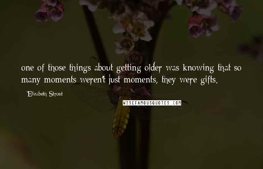 Elizabeth Strout Quotes: one of those things about getting older was knowing that so many moments weren't just moments, they were gifts.