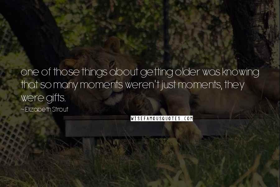 Elizabeth Strout Quotes: one of those things about getting older was knowing that so many moments weren't just moments, they were gifts.