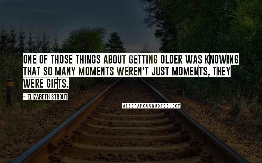 Elizabeth Strout Quotes: one of those things about getting older was knowing that so many moments weren't just moments, they were gifts.