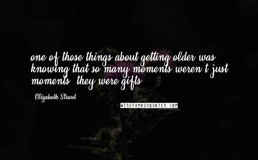 Elizabeth Strout Quotes: one of those things about getting older was knowing that so many moments weren't just moments, they were gifts.