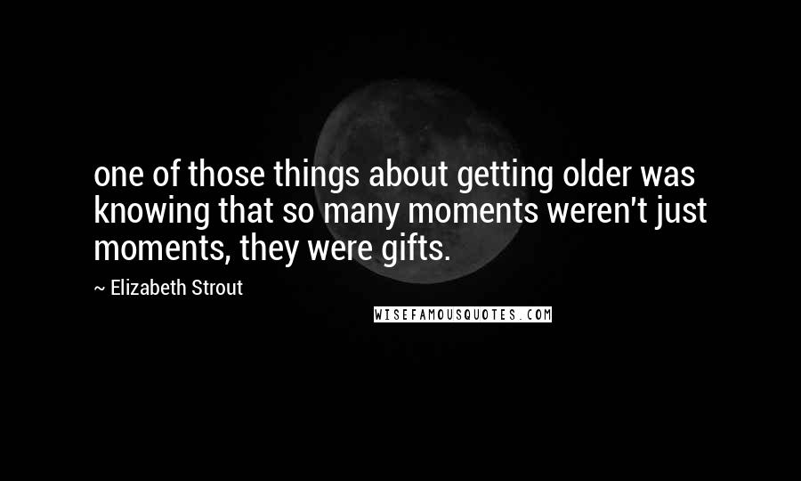 Elizabeth Strout Quotes: one of those things about getting older was knowing that so many moments weren't just moments, they were gifts.