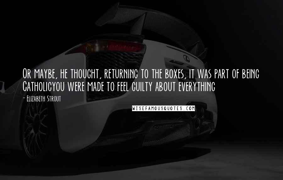 Elizabeth Strout Quotes: Or maybe, he thought, returning to the boxes, it was part of being Catholicyou were made to feel guilty about everything