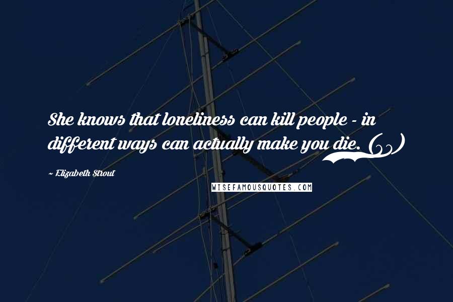 Elizabeth Strout Quotes: She knows that loneliness can kill people - in different ways can actually make you die. (68)