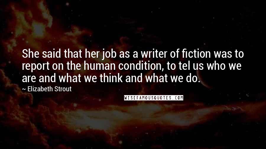 Elizabeth Strout Quotes: She said that her job as a writer of fiction was to report on the human condition, to tel us who we are and what we think and what we do.