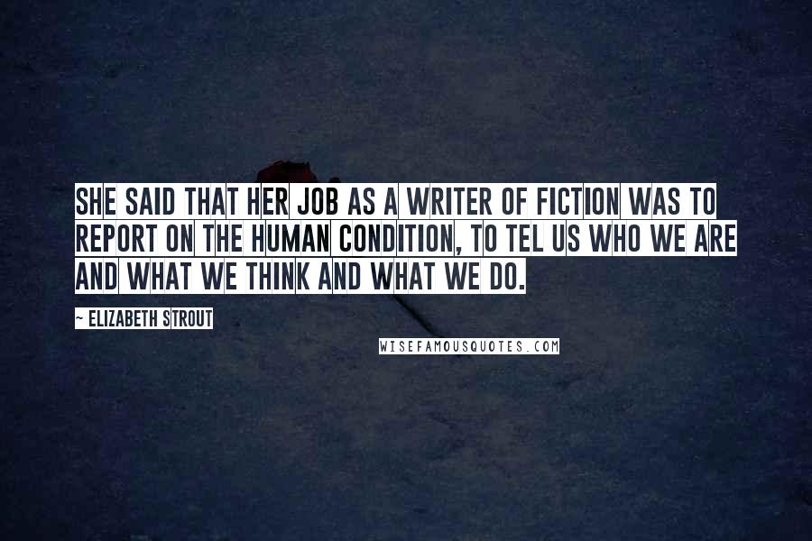 Elizabeth Strout Quotes: She said that her job as a writer of fiction was to report on the human condition, to tel us who we are and what we think and what we do.