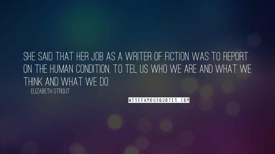 Elizabeth Strout Quotes: She said that her job as a writer of fiction was to report on the human condition, to tel us who we are and what we think and what we do.