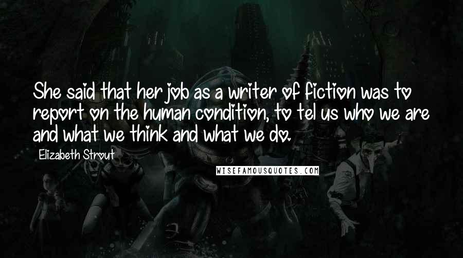 Elizabeth Strout Quotes: She said that her job as a writer of fiction was to report on the human condition, to tel us who we are and what we think and what we do.