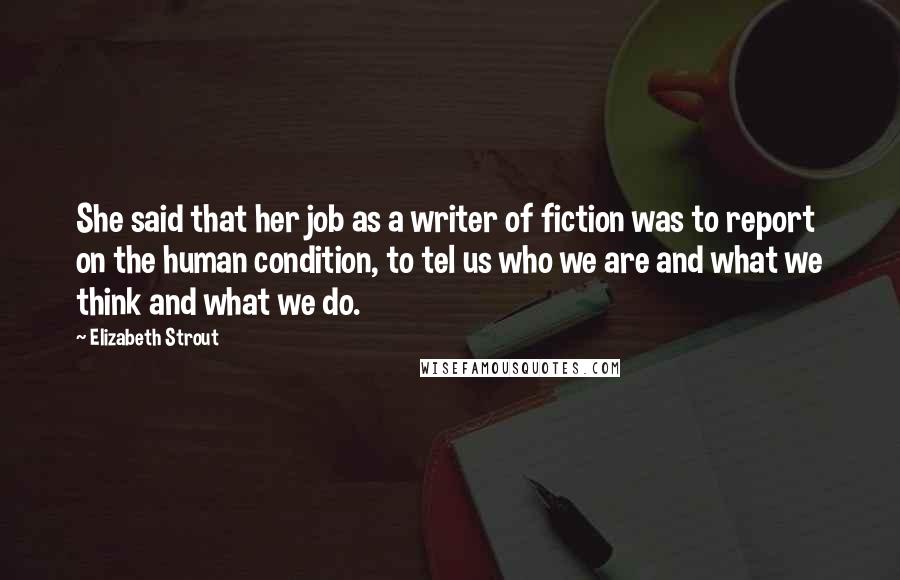 Elizabeth Strout Quotes: She said that her job as a writer of fiction was to report on the human condition, to tel us who we are and what we think and what we do.