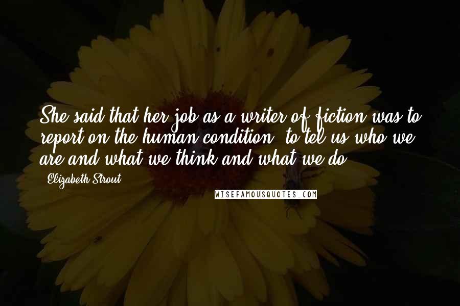 Elizabeth Strout Quotes: She said that her job as a writer of fiction was to report on the human condition, to tel us who we are and what we think and what we do.