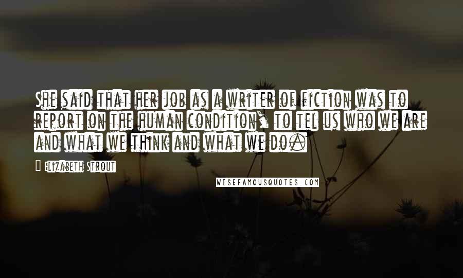 Elizabeth Strout Quotes: She said that her job as a writer of fiction was to report on the human condition, to tel us who we are and what we think and what we do.