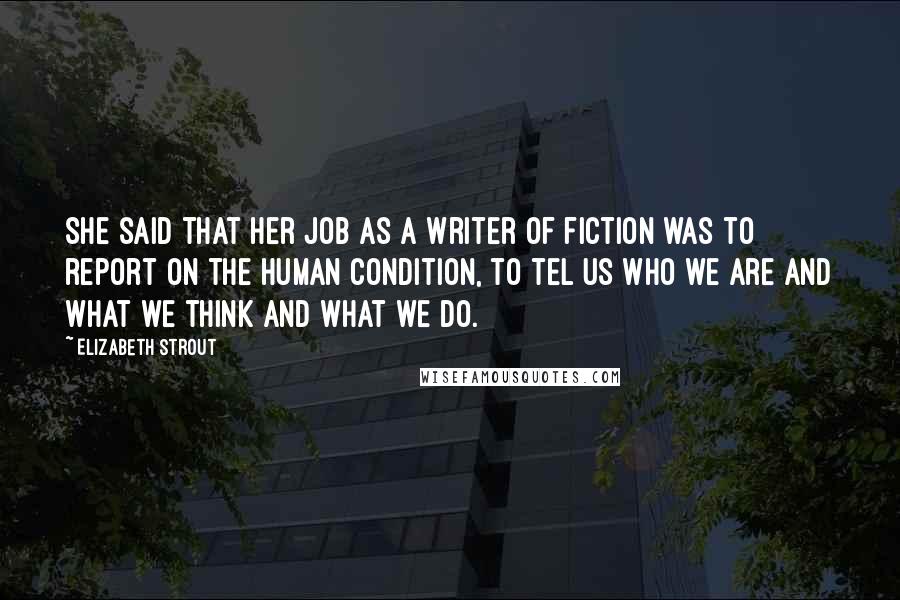 Elizabeth Strout Quotes: She said that her job as a writer of fiction was to report on the human condition, to tel us who we are and what we think and what we do.