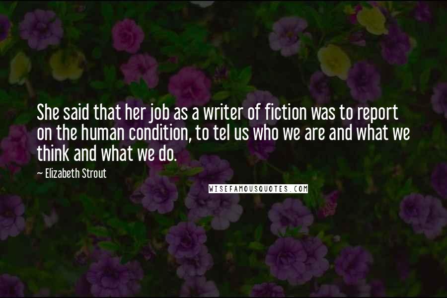 Elizabeth Strout Quotes: She said that her job as a writer of fiction was to report on the human condition, to tel us who we are and what we think and what we do.