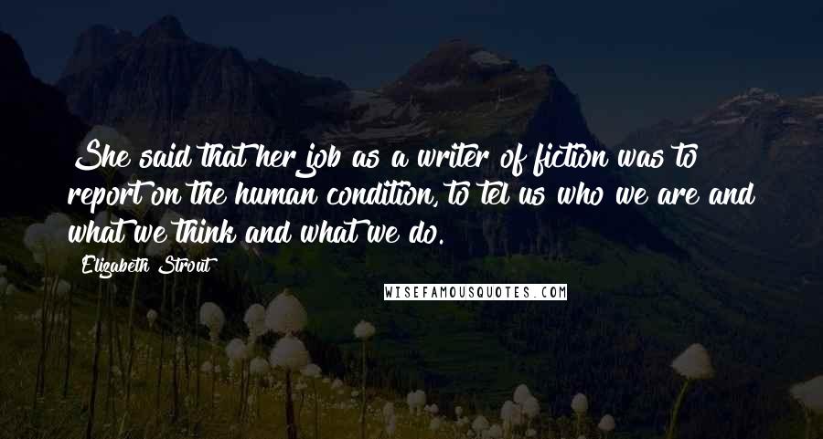 Elizabeth Strout Quotes: She said that her job as a writer of fiction was to report on the human condition, to tel us who we are and what we think and what we do.