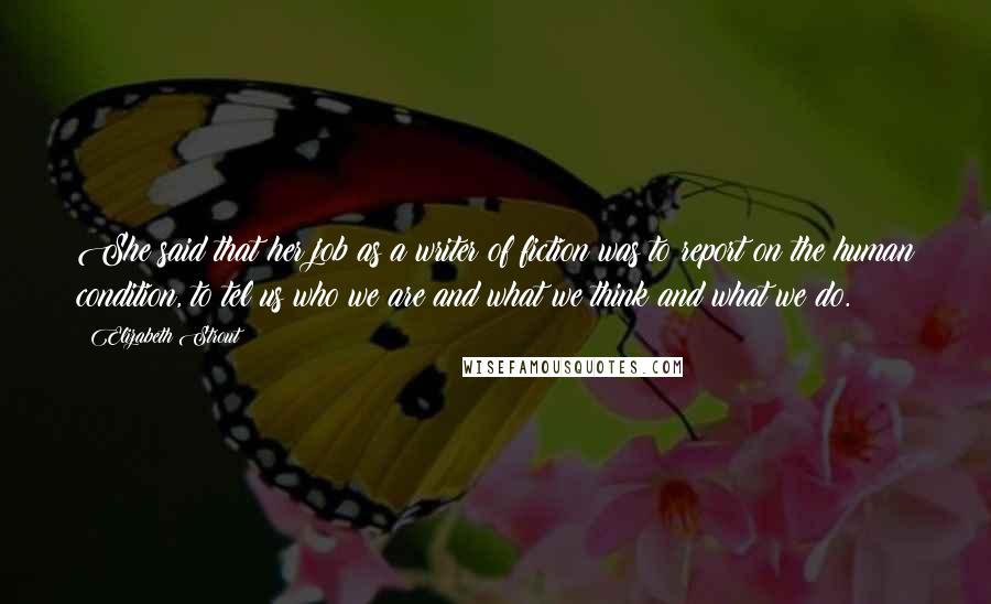 Elizabeth Strout Quotes: She said that her job as a writer of fiction was to report on the human condition, to tel us who we are and what we think and what we do.