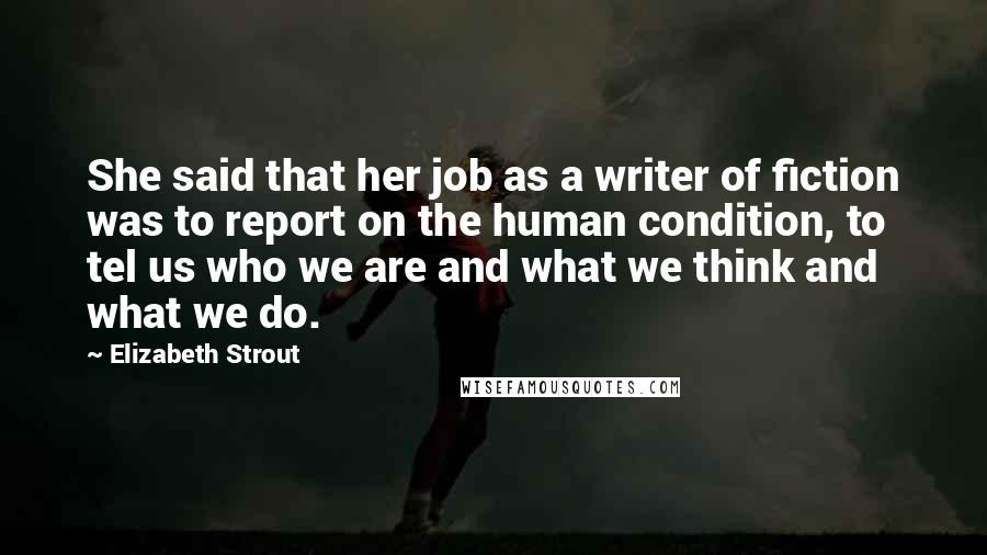 Elizabeth Strout Quotes: She said that her job as a writer of fiction was to report on the human condition, to tel us who we are and what we think and what we do.