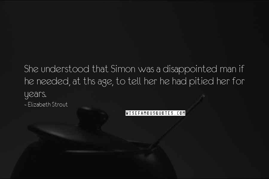 Elizabeth Strout Quotes: She understood that Simon was a disappointed man if he needed, at ths age, to tell her he had pitied her for years.
