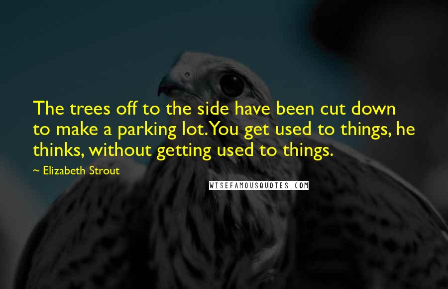 Elizabeth Strout Quotes: The trees off to the side have been cut down to make a parking lot. You get used to things, he thinks, without getting used to things.