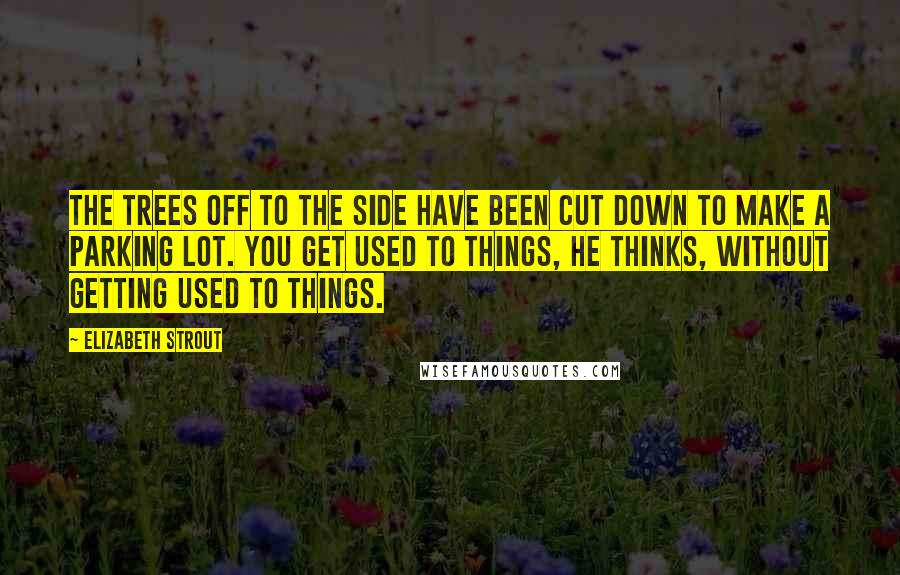 Elizabeth Strout Quotes: The trees off to the side have been cut down to make a parking lot. You get used to things, he thinks, without getting used to things.