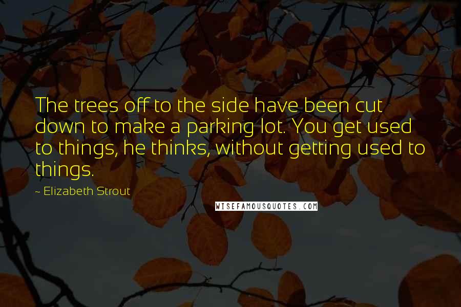 Elizabeth Strout Quotes: The trees off to the side have been cut down to make a parking lot. You get used to things, he thinks, without getting used to things.