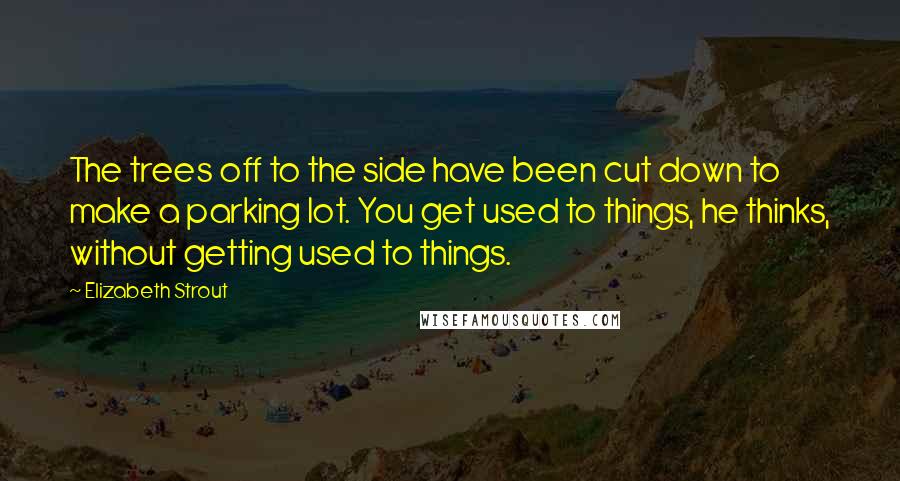 Elizabeth Strout Quotes: The trees off to the side have been cut down to make a parking lot. You get used to things, he thinks, without getting used to things.