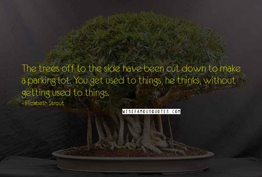 Elizabeth Strout Quotes: The trees off to the side have been cut down to make a parking lot. You get used to things, he thinks, without getting used to things.