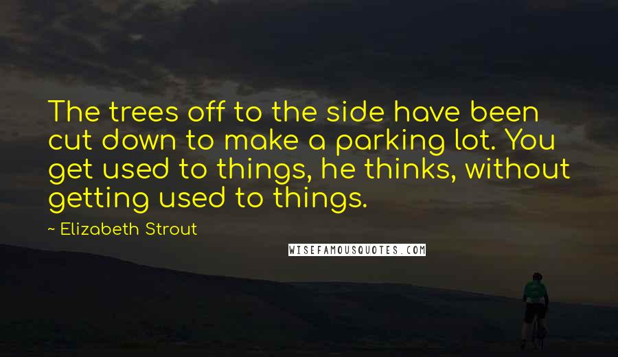 Elizabeth Strout Quotes: The trees off to the side have been cut down to make a parking lot. You get used to things, he thinks, without getting used to things.