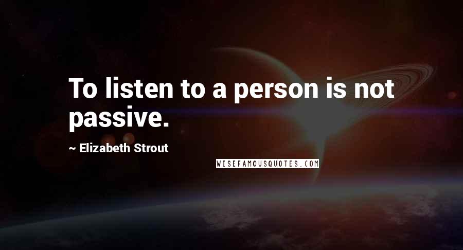 Elizabeth Strout Quotes: To listen to a person is not passive.