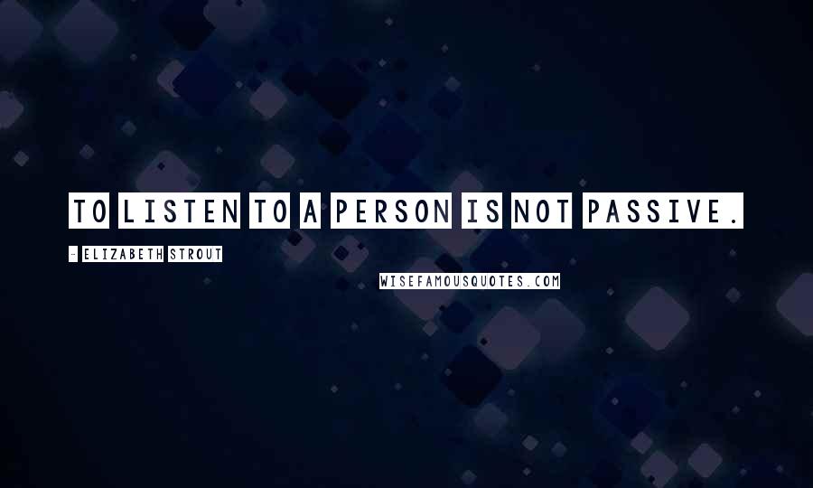 Elizabeth Strout Quotes: To listen to a person is not passive.
