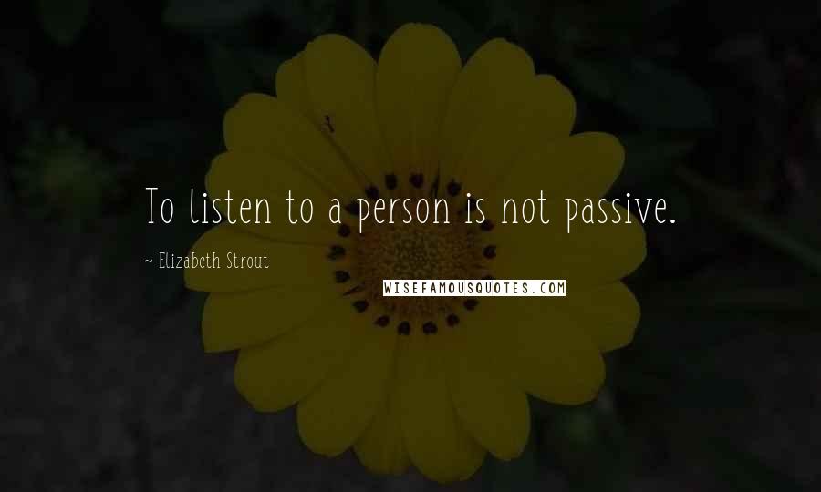 Elizabeth Strout Quotes: To listen to a person is not passive.