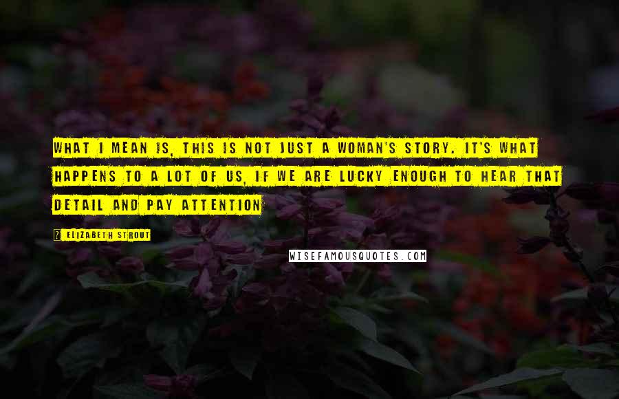 Elizabeth Strout Quotes: What I mean is, this is not just a woman's story. It's what happens to a lot of us, if we are lucky enough to hear that detail and pay attention