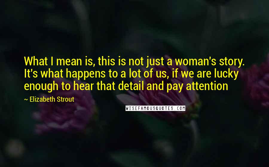 Elizabeth Strout Quotes: What I mean is, this is not just a woman's story. It's what happens to a lot of us, if we are lucky enough to hear that detail and pay attention