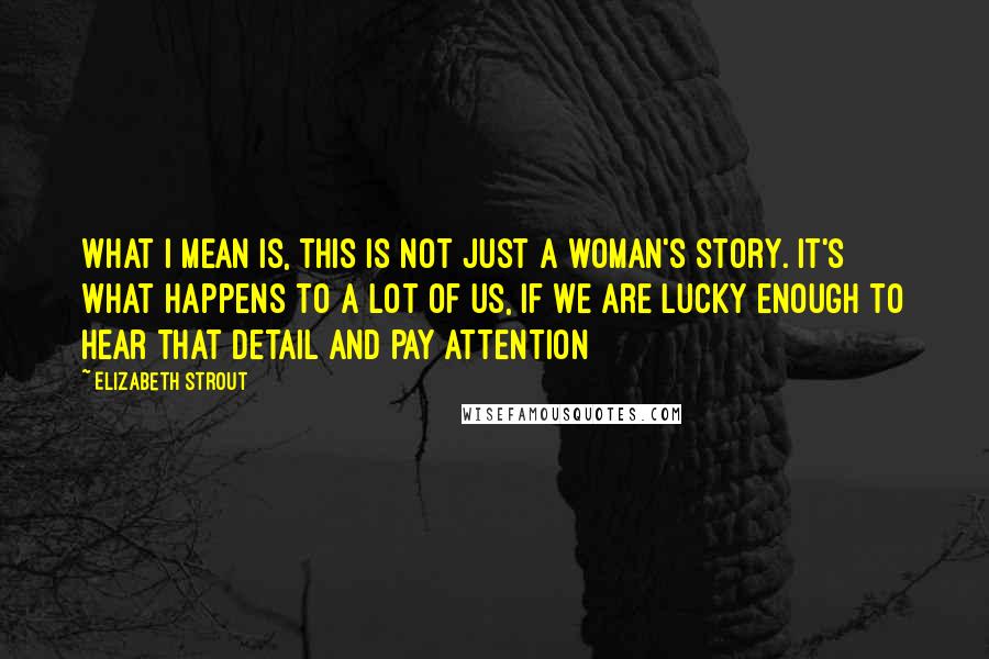 Elizabeth Strout Quotes: What I mean is, this is not just a woman's story. It's what happens to a lot of us, if we are lucky enough to hear that detail and pay attention