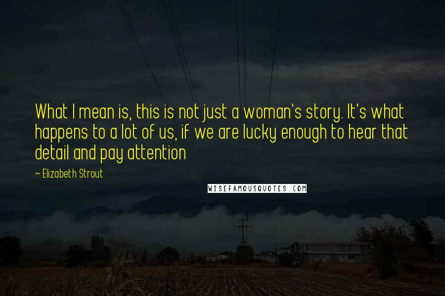 Elizabeth Strout Quotes: What I mean is, this is not just a woman's story. It's what happens to a lot of us, if we are lucky enough to hear that detail and pay attention